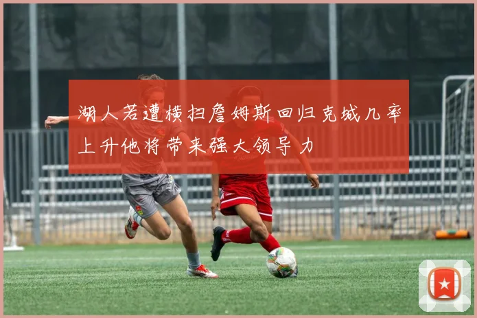 湖人若遭横扫詹姆斯回归克城几率上升他将带来强大领导力