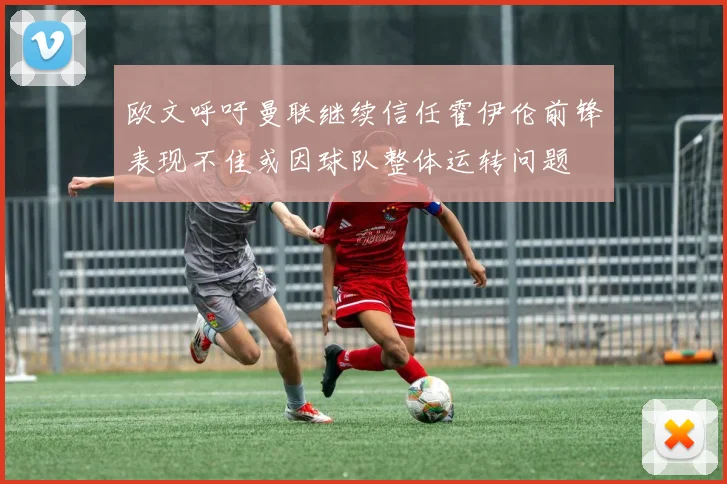 欧文呼吁曼联继续信任霍伊伦前锋表现不佳或因球队整体运转问题