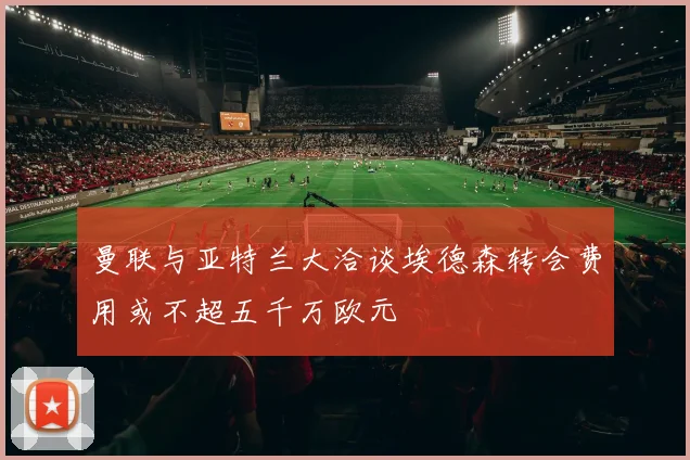 曼联与亚特兰大洽谈埃德森转会费用或不超五千万欧元