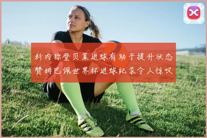 科内称登贝莱进球有助于提升状态赞姆巴佩世界杯进球纪录令人惊叹