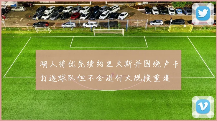 湖人将优先续约里夫斯并围绕卢卡打造球队但不会进行大规模重建