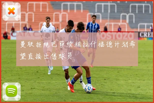 曼联拒绝巴萨续租拉什福德计划希望直接出售球员