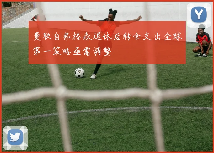 曼联自弗格森退休后转会支出全球第一策略亟需调整