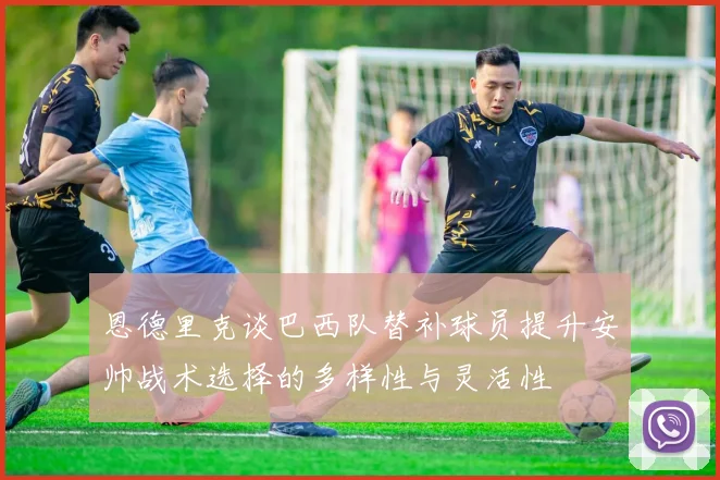 恩德里克谈巴西队替补球员提升安帅战术选择的多样性与灵活性