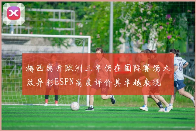 梅西离开欧洲三年仍在国际赛场大放异彩ESPN高度评价其卓越表现