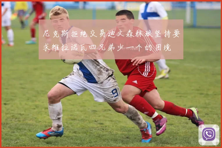 尼克斯拒绝交易迪文森林狼坚持要求维拉诺瓦四兄弟少一个的困境