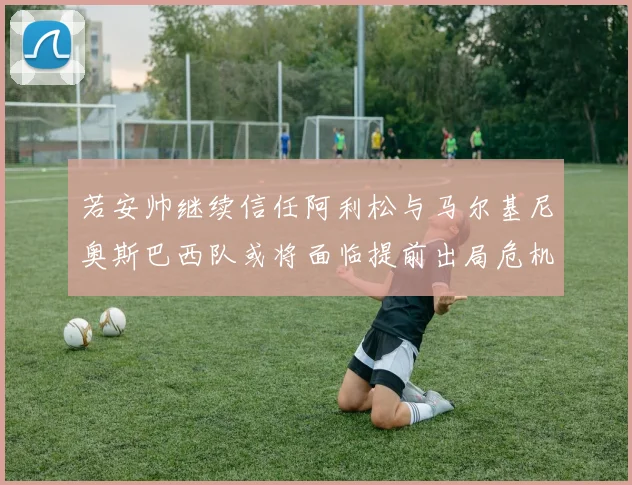 若安帅继续信任阿利松与马尔基尼奥斯巴西队或将面临提前出局危机