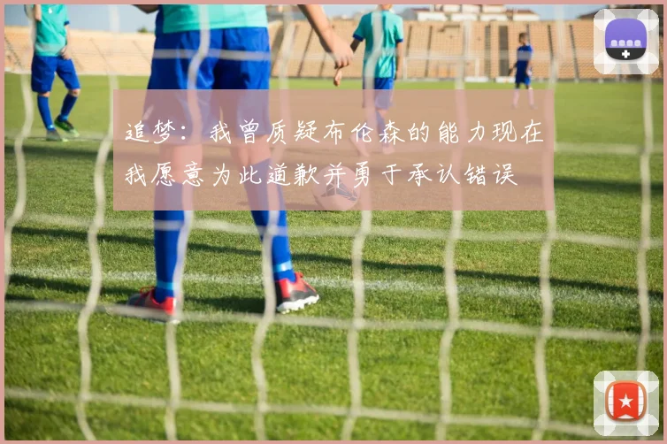 追梦：我曾质疑布伦森的能力现在我愿意为此道歉并勇于承认错误