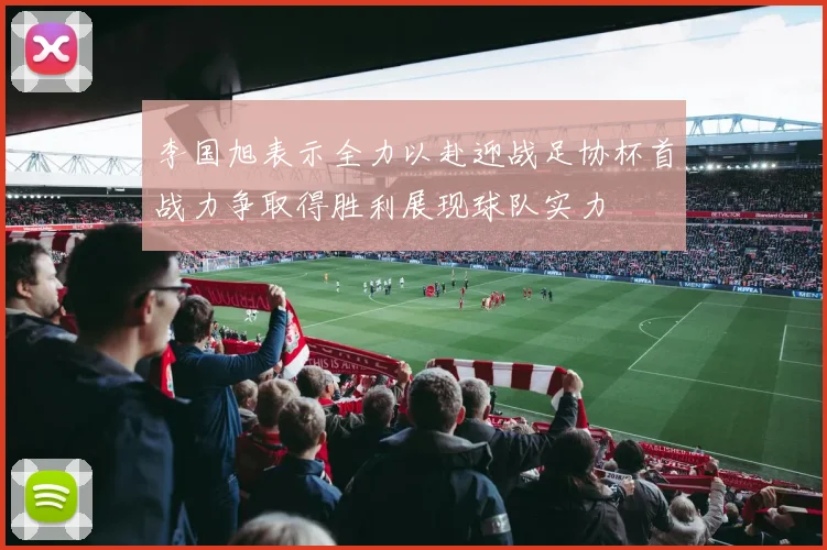 李国旭表示全力以赴迎战足协杯首战力争取得胜利展现球队实力
