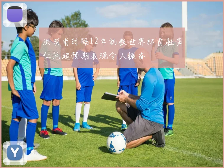 洪明甫时隔12年执教世界杯首胜黄仁范超预期表现令人振奋