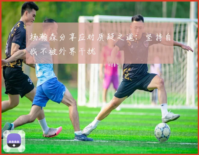 杨瀚森分享应对质疑之道：坚持自我不被外界干扰