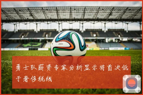 勇士队薪资专家分析显示将首次低于奢侈税线